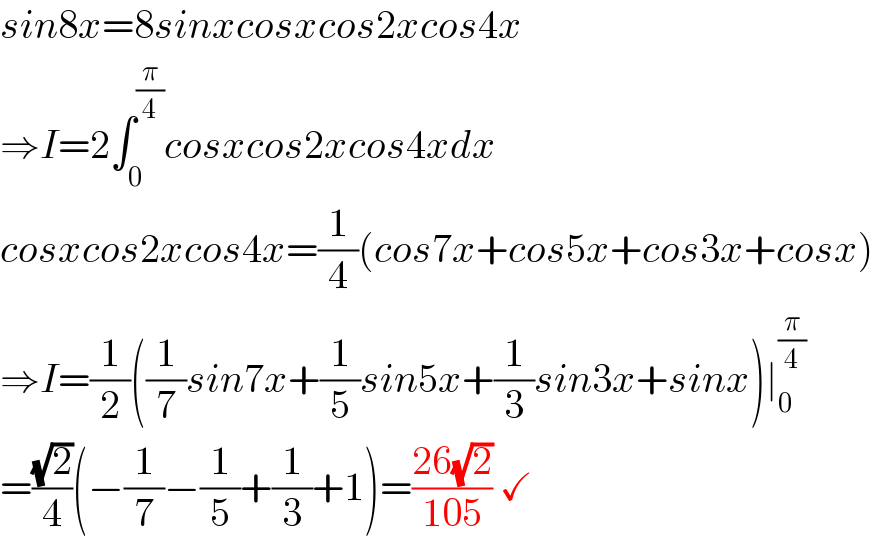 sin8x=8sinxcosxcos2xcos4x  ⇒I=2∫_0 ^(π/4) cosxcos2xcos4xdx  cosxcos2xcos4x=(1/4)(cos7x+cos5x+cos3x+cosx)  ⇒I=(1/2)((1/7)sin7x+(1/5)sin5x+(1/3)sin3x+sinx)∣_0 ^(π/4)   =((√2)/4)(−(1/7)−(1/5)+(1/3)+1)=((26(√2))/(105)) ✓   