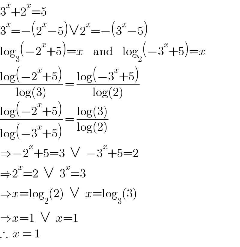 3^x +2^x =5  3^x =−(2^x −5)∨2^x =−(3^x −5)  log_3 (−2^x +5)=x    and    log_2 (−3^x +5)=x  ((log(−2^x +5))/(log(3))) = ((log(−3^x +5))/(log(2)))  ((log(−2^x +5))/(log(−3^x +5))) = ((log(3))/(log(2)))  ⇒−2^x +5=3  ∨  −3^x +5=2  ⇒2^x =2  ∨  3^x =3  ⇒x=log_2 (2)  ∨  x=log_3 (3)  ⇒x=1  ∨  x=1  ∴  x = 1  