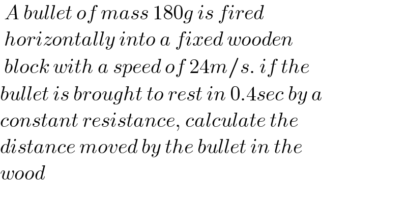  A bullet of mass 180g is fired    horizontally into a fixed wooden    block with a speed of 24m/s. if the   bullet is brought to rest in 0.4sec by a  constant resistance, calculate the  distance moved by the bullet in the  wood  