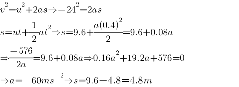 v^2 =u^2 +2as⇒−24^2 =2as  s=ut+(1/2)at^2 ⇒s=9.6+((a(0.4)^2 )/2)=9.6+0.08a  ⇒((−576)/(2a))=9.6+0.08a⇒0.16a^2 +19.2a+576=0  ⇒a=−60ms^(−2) ⇒s=9.6−4.8=4.8m  