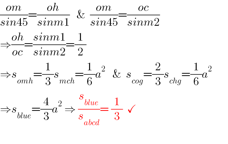 ((om)/(sin45))=((oh)/(sinm1))   &  ((om)/(sin45))=((oc)/(sinm2))  ⇒((oh)/(oc))=((sinm1)/(sinm2))=(1/2)   ⇒s_(omh) =(1/3)s_(mch) =(1/6)a^2    &  s_(cog) =(2/3)s_(chg) =(1/6)a^2   ⇒s_(blue) =(4/3)a^2  ⇒ (s_(blue) /s_(abcd) )= (1/3)  ✓    