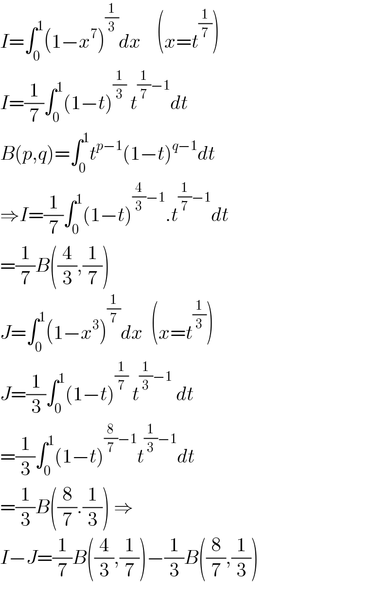 I=∫_0 ^1 (1−x^7 )^(1/3) dx    (x=t^(1/7) )  I=(1/7)∫_0 ^1 (1−t)^(1/3)  t^((1/7)−1) dt  B(p,q)=∫_0 ^1 t^(p−1) (1−t)^(q−1) dt  ⇒I=(1/7)∫_0 ^1 (1−t)^((4/3)−1) .t^((1/7)−1) dt  =(1/7)B((4/3),(1/7))  J=∫_0 ^1 (1−x^3 )^(1/7) dx  (x=t^(1/3) )  J=(1/3)∫_0 ^1 (1−t)^(1/7)  t^((1/3)−1)  dt  =(1/3)∫_0 ^1 (1−t)^((8/7)−1) t^((1/3)−1) dt  =(1/3)B((8/7).(1/3)) ⇒  I−J=(1/7)B((4/3),(1/7))−(1/3)B((8/7),(1/3))  