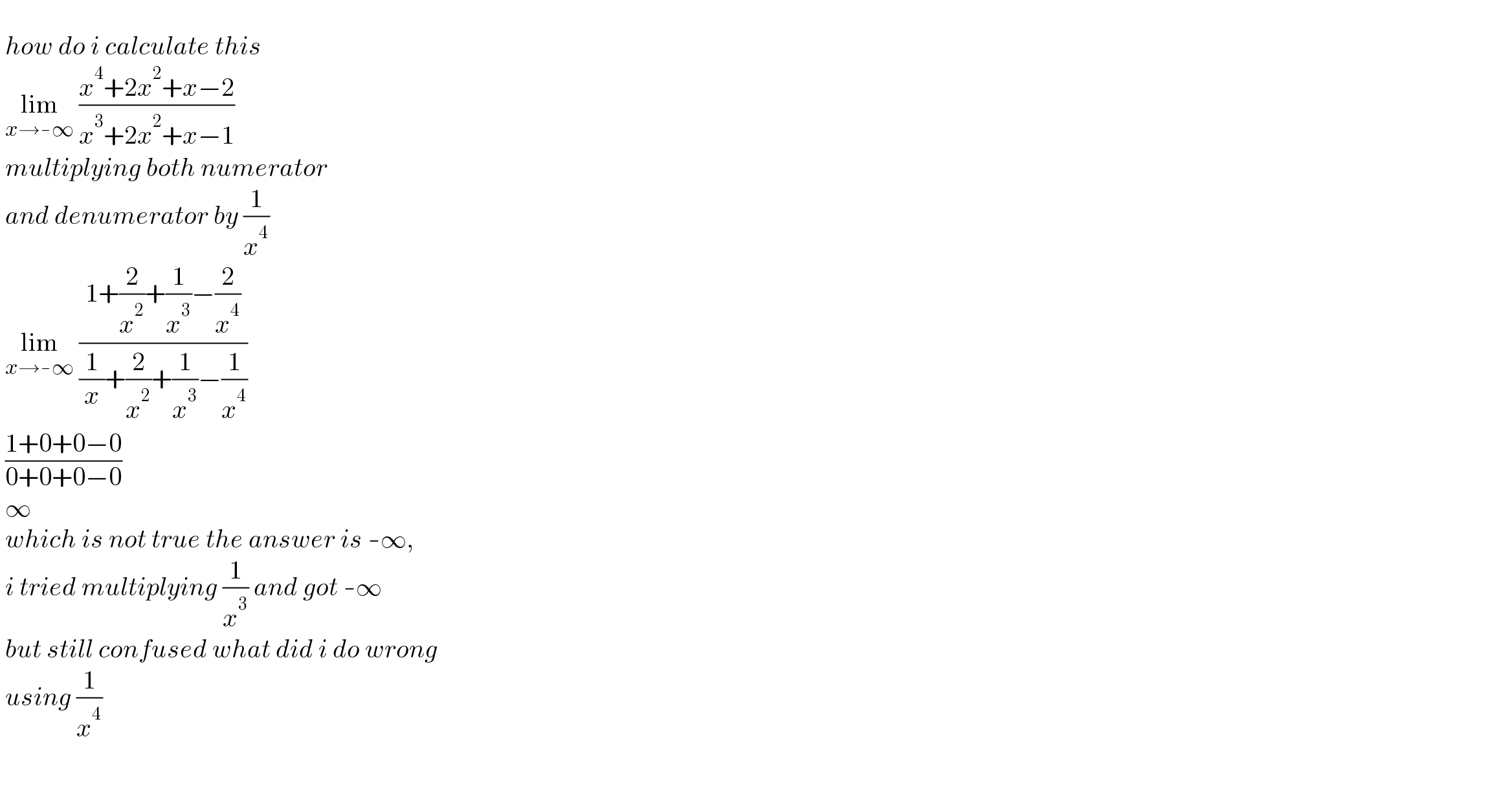    how do i calculate this   lim_(x→-∞)  ((x^4 +2x^2 +x−2)/(x^3 +2x^2 +x−1))   multiplying both numerator   and denumerator by (1/x^4 )   lim_(x→-∞)  ((1+(2/x^2 )+(1/x^3 )−(2/x^4 ))/((1/x)+(2/x^2 )+(1/x^3 )−(1/x^4 )))   ((1+0+0−0)/(0+0+0−0))   ∞   which is not true the answer is -∞,   i tried multiplying (1/x^3 ) and got -∞   but still confused what did i do wrong   using (1/x^4 )    