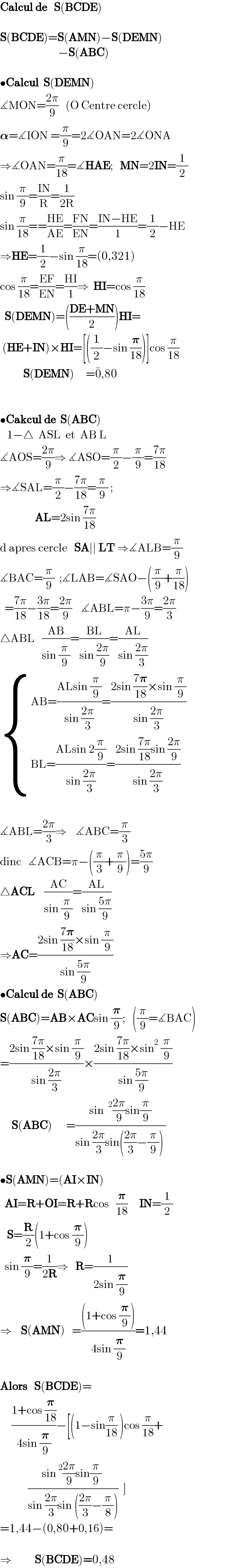 Calcul de   S(BCDE)    S(BCDE)=S(AMN)−S(DEMN)                           −S(ABC)    •Calcul  S(DEMN)  ∡MON=((2π)/9)   (O Centre cercle)  𝛂=∡ION =(π/9)=2∡OAN=2∡ONA  ⇒∡OAN=(π/(18))=∡HAE;   MN=2IN=(1/2)  sin (π/9)=((IN)/R)=(1/(2R))      sin (π/(18))==((HE)/(AE))=((FN)/(EN))=((IN−HE)/1)=(1/2)−HE  ⇒HE=(1/2)−sin (π/(18))=(0,321)  cos (π/(18))=((EF)/(EN))=((HI)/1)⇒  HI=cos (π/(18))    S(DEMN)=(((DE+MN)/2))HI=   (HE+IN)×HI=[((1/2)−sin (𝛑/(18)))]cos (π/(18))            S(DEMN)     =0^� ,80         •Cakcul de  S(ABC)     1−△  ASL  et  AB L    ∡AOS=((2π)/9)⇒ ∡ASO=(π/2)−(π/9)=((7π)/(18))  ⇒∡SAL=(π/2)−((7π)/(18))=(π/9) ;                 AL=2sin ((7π)/(18))  d apres cercle   SA∣∣ LT ⇒∡ALB=(π/9)  ∡BAC=(π/9)  ;∡LAB=∡SAO−((π/9)+(π/(18)))    =((7π)/(18))−((3π)/(18))=((2π)/9)    ∡ABL=π−((3π)/9)=((2π)/3)  △ABL   ((AB)/(sin (π/9)))=((BL)/(sin ((2π)/9)))=((AL)/(sin ((2π)/3)))   { ((AB=((ALsin (π/9))/(sin ((2π)/3)))=((2sin ((7𝛑)/(18))×sin (π/9))/(sin ((2π)/3))))),((BL=((ALsin 2(π/9))/(sin ((2π)/3)))=((2sin ((7π)/(18))sin ((2π)/9))/(sin ((2π)/3))))) :}    ∡ABL=((2π)/3)⇒    ∡ABC=(π/3)  dinc   ∡ACB=π−((π/3)+(π/9))=((5π)/9)  △ACL    ((AC)/(sin (π/9)))=((AL)/(sin ((5π)/9)))  ⇒AC=((2sin ((7𝛑)/(18))×sin (π/9))/(sin ((5π)/9)))  •Calcul de  S(ABC)  S(ABC)=AB×ACsin (𝛑/9);   ((π/9)=∡BAC)  =((2sin ((7π)/(18))×sin (π/9))/(sin ((2π)/3)))×((2sin ((7π)/(18))×sin^2  (π/9))/(sin ((5π)/9)))       S(ABC)      =((sin ^2 ((2π)/9)sin(π/9))/(sin ((2π)/3)sin(((2π)/3)−(π/9)) ))    •S(AMN)=(AI×IN)    AI=R+OI=R+Rcos   (𝛑/(18))     IN=(1/2)     S=(R/2)(1+cos (𝛑/9))    sin (𝛑/9)=(1/(2R))⇒   R=(1/(2sin (𝛑/9)))  ⇒    S(AMN)   =(((1+cos (𝛑/9)))/(4sin (𝛑/9)))=1,44    Alors   S(BCDE)=       ((1+cos (𝛑/(18)))/(4sin (𝛑/9)))−[(1−sin(π/(18)) )cos (π/(18))+              ((sin^2 ((2π)/9)sin(π/9) )/(sin ((2π)/3)sin (((2π)/3)−(π/8))))  ]  =1,44−(0,80+0,16)=    ⇒          S(BCDE)=0,48  