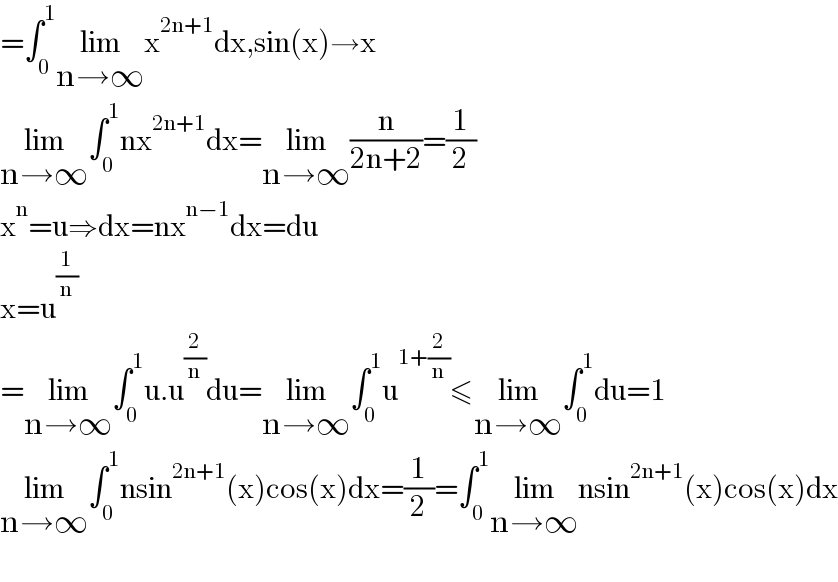 =∫_0 ^1 lim_(n→∞) x^(2n+1) dx,sin(x)→x  lim_(n→∞) ∫_0 ^1 nx^(2n+1) dx=lim_(n→∞) (n/(2n+2))=(1/2)  x^n =u⇒dx=nx^(n−1) dx=du  x=u^(1/n)   =lim_(n→∞) ∫_0 ^1 u.u^(2/n) du=lim_(n→∞) ∫_0 ^1 u^(1+(2/n)) ≤lim_(n→∞) ∫_0 ^1 du=1  lim_(n→∞) ∫_0 ^1 nsin^(2n+1) (x)cos(x)dx=(1/2)=∫_0 ^1 lim_(n→∞) nsin^(2n+1) (x)cos(x)dx    