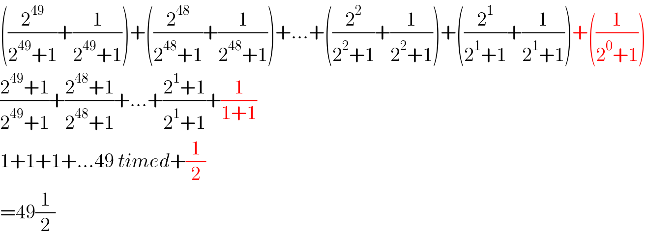 ((2^(49) /(2^(49) +1))+(1/(2^(49) +1)))+((2^(48) /(2^(48) +1))+(1/(2^(48) +1)))+...+((2^2 /(2^2 +1))+(1/(2^2 +1)))+((2^1 /(2^1 +1))+(1/(2^1 +1)))+((1/(2^0 +1)))  ((2^(49) +1)/(2^(49) +1))+((2^(48) +1)/(2^(48) +1))+...+((2^1 +1)/(2^1 +1))+(1/(1+1))  1+1+1+...49 timed+(1/2)  =49(1/2)  