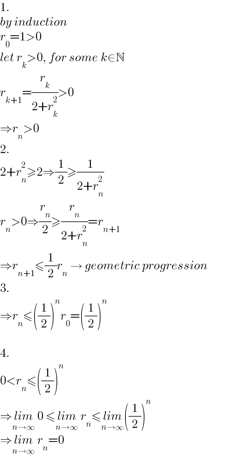 1.  by induction  r_0 =1>0  let r_k >0, for some k∈N  r_(k+1) =(r_k /(2+r_k ^2 ))>0  ⇒r_n >0  2.  2+r_n ^2 ≥2⇒(1/2)≥(1/(2+r_n ^2 ))  r_n >0⇒(r_n /2)≥(r_n /(2+r_n ^2 ))=r_(n+1)   ⇒r_(n+1) ≤(1/2)r_n  → geometric progression  3.  ⇒r_n ≤((1/2))^n r_0 =((1/2))^n     4.  0<r_n ≤((1/2))^n   ⇒lim_(n→∞)  0 ≤lim_(n→∞)  r_n ≤lim_(n→∞) ((1/2))^n   ⇒lim_(n→∞)  r_n =0  
