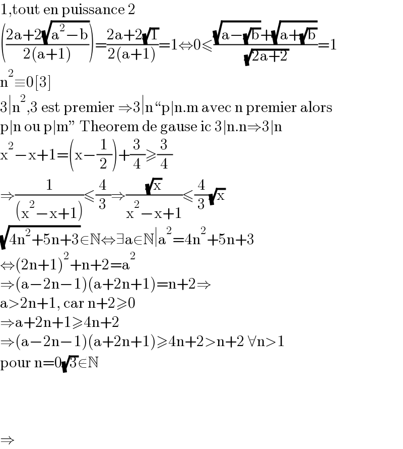1,tout en puissance 2  (((2a+2(√(a^2 −b)))/(2(a+1))))=((2a+2(√1))/(2(a+1)))=1⇔0≤(((√(a−(√b)))+(√(a+(√b))))/( (√(2a+2))))=1  n^2 ≡0[3]  3∣n^2 ,3 est premier ⇒3∣n“p∣n.m avec n premier alors   p∣n ou p∣m” Theorem de gause ic 3∣n.n⇒3∣n  x^2 −x+1=(x−(1/2))+(3/4)≥(3/4)  ⇒(1/((x^2 −x+1)))≤(4/3)⇒((√x)/(x^2 −x+1))≤(4/3)(√x)  (√(4n^2 +5n+3))∈N⇔∃a∈N∣a^2 =4n^2 +5n+3  ⇔(2n+1)^2 +n+2=a^2   ⇒(a−2n−1)(a+2n+1)=n+2⇒  a>2n+1, car n+2≥0  ⇒a+2n+1≥4n+2  ⇒(a−2n−1)(a+2n+1)≥4n+2>n+2 ∀n>1  pour n=0(√3)∉N        ⇒  