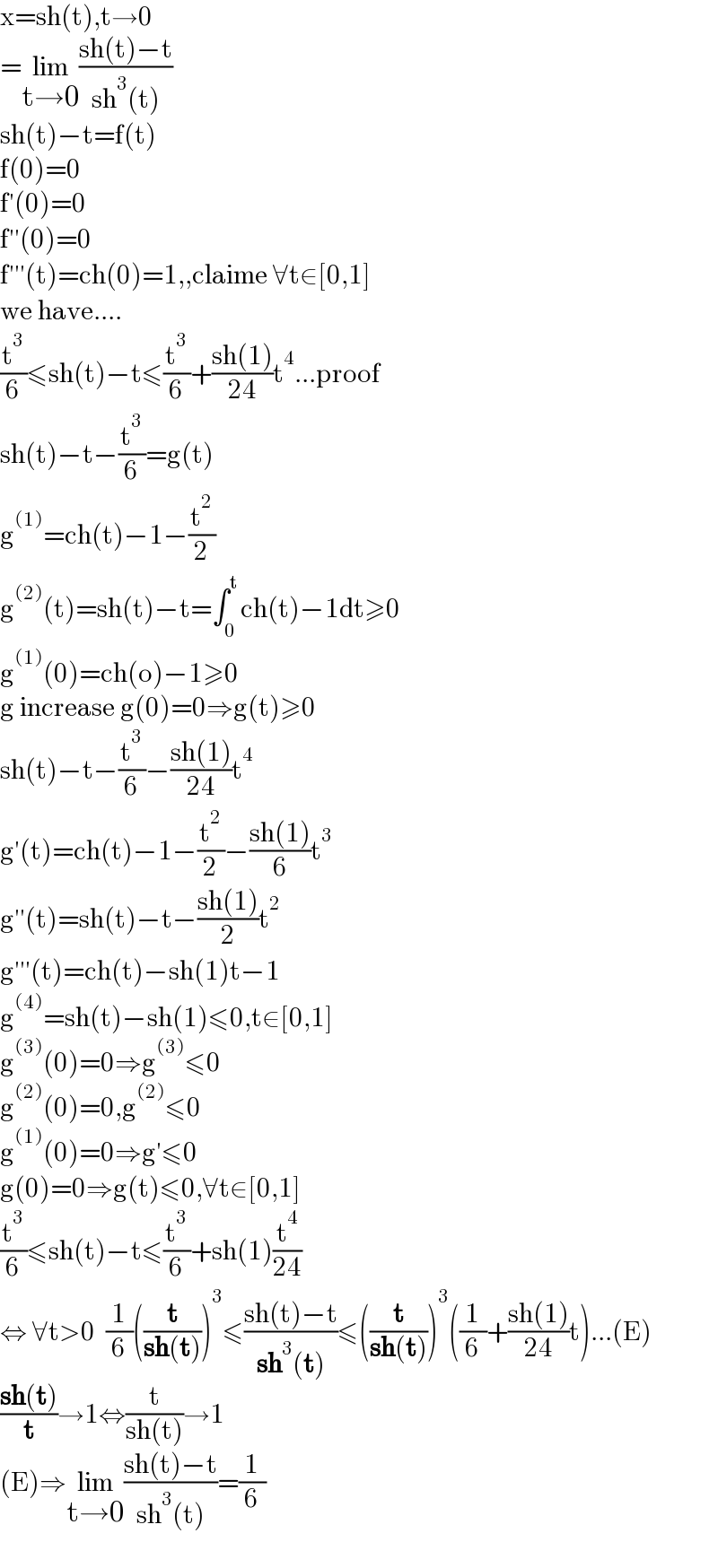 x=sh(t),t→0  =lim_(t→0) ((sh(t)−t)/(sh^3 (t)))  sh(t)−t=f(t)  f(0)=0  f′(0)=0  f′′(0)=0  f′′′(t)=ch(0)=1,,claime ∀t∈[0,1]  we have....  (t^3 /6)≤sh(t)−t≤(t^3 /6)+((sh(1))/(24))t^4 ...proof  sh(t)−t−(t^3 /6)=g(t)  g^((1)) =ch(t)−1−(t^2 /2)  g^((2)) (t)=sh(t)−t=∫_0 ^t ch(t)−1dt≥0  g^((1)) (0)=ch(o)−1≥0  g increase g(0)=0⇒g(t)≥0  sh(t)−t−(t^3 /6)−((sh(1))/(24))t^4   g′(t)=ch(t)−1−(t^2 /2)−((sh(1))/6)t^3   g′′(t)=sh(t)−t−((sh(1))/2)t^2   g′′′(t)=ch(t)−sh(1)t−1  g^((4)) =sh(t)−sh(1)≤0,t∈[0,1]  g^((3)) (0)=0⇒g^((3)) ≤0  g^((2)) (0)=0,g^((2)) ≤0  g^((1)) (0)=0⇒g′≤0  g(0)=0⇒g(t)≤0,∀t∈[0,1]  (t^3 /6)≤sh(t)−t≤(t^3 /6)+sh(1)(t^4 /(24))  ⇔ ∀t>0  (1/6)((t/(sh(t))))^3 ≤((sh(t)−t)/(sh^3 (t)))≤((t/(sh(t))))^3 ((1/6)+((sh(1))/(24))t)...(E)  ((sh(t))/t)→1⇔(t/(sh(t)))→1  (E)⇒lim_(t→0) ((sh(t)−t)/(sh^3 (t)))=(1/6)    