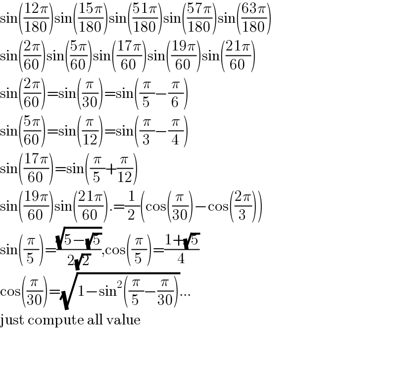 sin(((12π)/(180)))sin(((15π)/(180)))sin(((51π)/(180)))sin(((57π)/(180)))sin(((63π)/(180)))  sin(((2π)/(60)))sin(((5π)/(60)))sin(((17π)/(60)))sin(((19π)/(60)))sin(((21π)/(60)))  sin(((2π)/(60)))=sin((π/(30)))=sin((π/5)−(π/6))  sin(((5π)/(60)))=sin((π/(12)))=sin((π/3)−(π/4))  sin(((17π)/(60)))=sin((π/5)+(π/(12)))  sin(((19π)/(60)))sin(((21π)/(60))).=(1/2)(cos((π/(30)))−cos(((2π)/3)))  sin((π/5))=((√(5−(√5)))/(2(√2))),cos((π/5))=((1+(√5))/4)  cos((π/(30)))=(√(1−sin^2 ((π/5)−(π/(30)))))...  just compute all value      