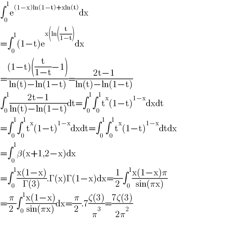 ∫_0 ^1 e^((1−x)ln(1−t)+xln(t)) dx  =∫_0 ^1 (1−t)e^(x(ln((t/(1−t)))) dx  =(((1−t)((t/(1−t))−1))/(ln(t)−ln(1−t)))=((2t−1)/(ln(t)−ln(1−t)))  ∫_0 ^1 ((2t−1)/(ln(t)−ln(1−t)))dt=∫_0 ^1 ∫_0 ^1 t^x (1−t)^(1−x) dxdt  =∫_0 ^1 ∫_0 ^1 t^x (1−t)^(1−x) dxdt=∫_0 ^1 ∫_0 ^1 t^x (1−t)^(1−x) dtdx  =∫_0 ^1 β(x+1,2−x)dx  =∫_0 ^1 ((x(1−x))/(Γ(3))).Γ(x)Γ(1−x)dx=(1/2)∫_0 ^1 ((x(1−x)π)/(sin(πx)))  =(π/2)∫_0 ^1 ((x(1−x))/(sin(πx)))dx=(π/2).7((ζ(3))/π^3 )=((7ζ(3))/(2π^2 ))    