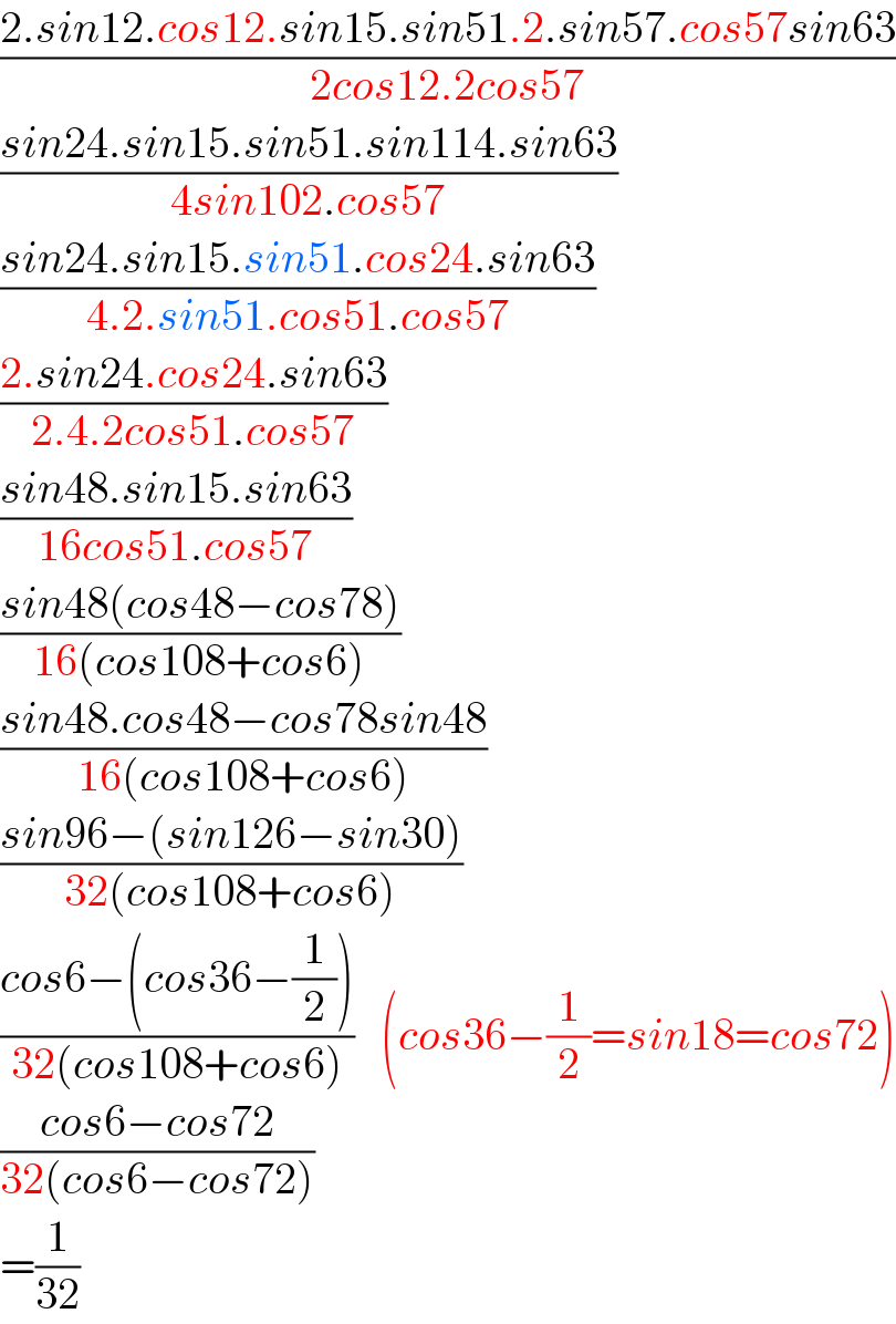 ((2.sin12.cos12.sin15.sin51.2.sin57.cos57sin63)/(2cos12.2cos57))  ((sin24.sin15.sin51.sin114.sin63)/(4sin102.cos57))  ((sin24.sin15.sin51.cos24.sin63)/(4.2.sin51.cos51.cos57))  ((2.sin24.cos24.sin63)/(2.4.2cos51.cos57))  ((sin48.sin15.sin63)/(16cos51.cos57))  ((sin48(cos48−cos78))/(16(cos108+cos6)))  ((sin48.cos48−cos78sin48)/(16(cos108+cos6)))  ((sin96−(sin126−sin30))/(32(cos108+cos6)))  ((cos6−(cos36−(1/2)))/(32(cos108+cos6)))   (cos36−(1/2)=sin18=cos72)  ((cos6−cos72)/(32(cos6−cos72)))     =(1/(32))  