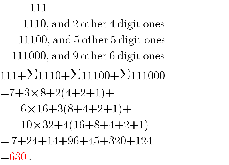              111            1110, and 2 other 4 digit ones          11100, and 5 other 5 digit ones       111000, and 9 other 6 digit ones  111+Σ1110+Σ11100+Σ111000  =7+3×8+2(4+2+1)+           6×16+3(8+4+2+1)+           10×32+4(16+8+4+2+1)  = 7+24+14+96+45+320+124  =630 .  
