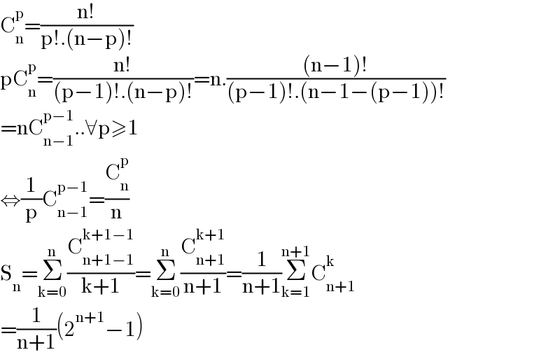 C_n ^p =((n!)/(p!.(n−p)!))  pC_n ^p =((n!)/((p−1)!.(n−p)!))=n.(((n−1)!)/((p−1)!.(n−1−(p−1))!))  =nC_(n−1) ^(p−1) ..∀p≥1  ⇔(1/p)C_(n−1) ^(p−1) =(C_n ^p /n)  S_n =Σ_(k=0) ^n (C_(n+1−1) ^(k+1−1) /(k+1))=Σ_(k=0) ^n (C_(n+1) ^(k+1) /(n+1))=(1/(n+1))Σ_(k=1) ^(n+1) C_(n+1) ^k   =(1/(n+1))(2^(n+1) −1)  