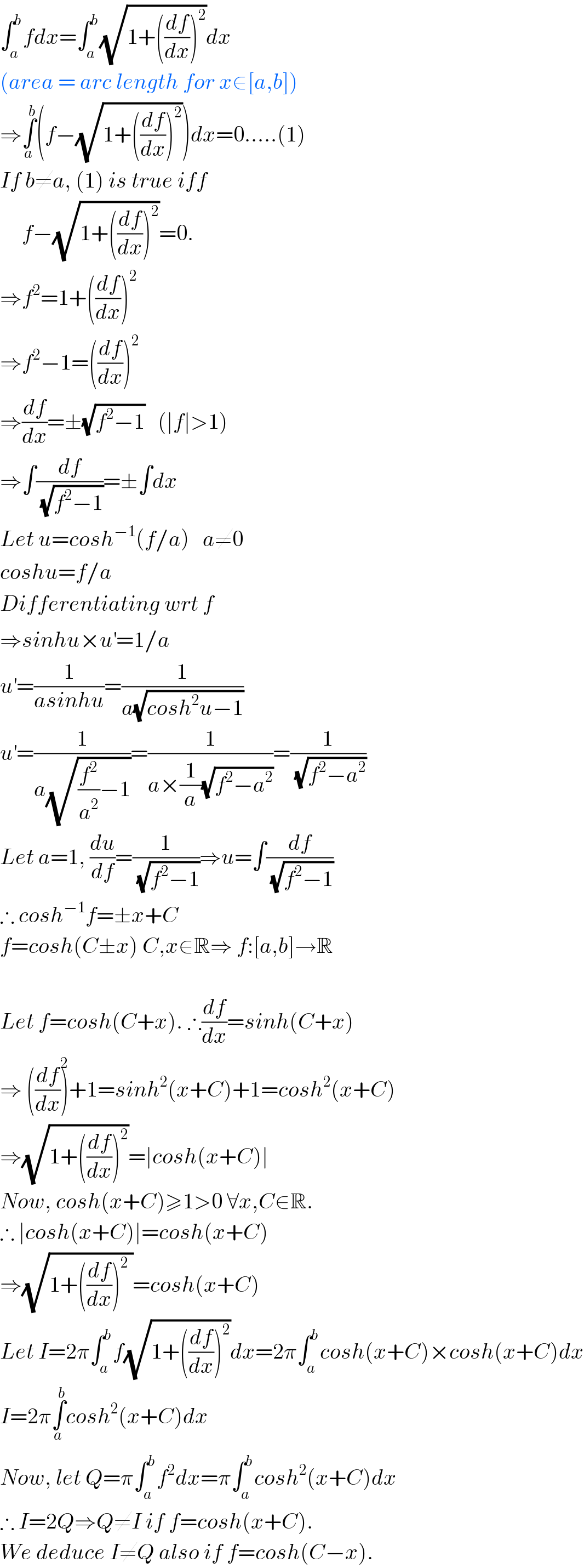 ∫_a ^b fdx=∫_a ^b (√(1+((df/dx))^2 ))dx  (area = arc length for x∈[a,b])  ⇒∫_a ^b (f−(√(1+((df/dx))^2 )))dx=0.....(1)  If b≠a, (1) is true iff        f−(√(1+((df/dx))^2 ))=0.  ⇒f^2 =1+((df/dx))^2   ⇒f^2 −1=((df/dx))^2    ⇒(df/dx)=±(√(f^2 −1))   (∣f∣>1)  ⇒∫(df/(√(f^2 −1)))=±∫dx  Let u=cosh^(−1) (f/a)   a≠0  coshu=f/a  Differentiating wrt f  ⇒sinhu×u^′ =1/a  u^′ =(1/(asinhu))=(1/(a(√(cosh^2 u−1))))  u^′ =(1/(a(√((f^2 /a^2 )−1))))=(1/(a×(1/a)(√(f^2 −a^2 ))))=(1/(√(f^2 −a^2 )))  Let a=1, (du/df)=(1/(√(f^2 −1)))⇒u=∫(df/(√(f^2 −1)))  ∴ cosh^(−1) f=±x+C  f=cosh(C±x) C,x∈R⇒ f:[a,b]→R    Let f=cosh(C+x). ∴(df/dx)=sinh(C+x)  ⇒ ((df/dx))^2 +1=sinh^2 (x+C)+1=cosh^2 (x+C)  ⇒(√(1+((df/dx))^2 ))=∣cosh(x+C)∣  Now, cosh(x+C)≥1>0 ∀x,C∈R.  ∴ ∣cosh(x+C)∣=cosh(x+C)  ⇒(√(1+((df/dx))^2  ))=cosh(x+C)  Let I=2π∫_a ^b f(√(1+((df/dx))^2 ))dx=2π∫_a ^b cosh(x+C)×cosh(x+C)dx  I=2π∫_a ^b cosh^2 (x+C)dx  Now, let Q=π∫_a ^b f^2 dx=π∫_a ^b cosh^2 (x+C)dx  ∴ I=2Q⇒Q≠I if f=cosh(x+C).  We deduce I≠Q also if f=cosh(C−x).  