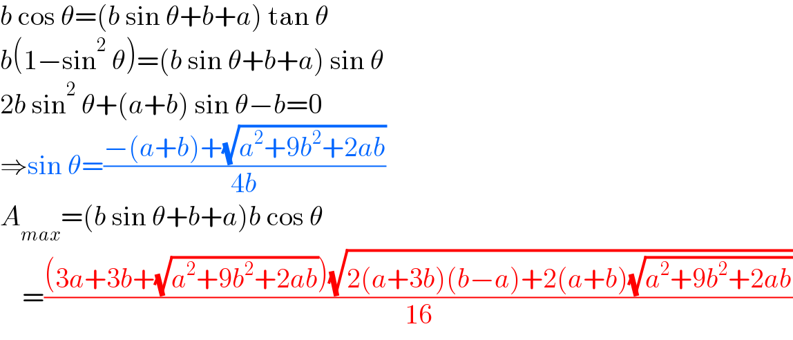 b cos θ=(b sin θ+b+a) tan θ  b(1−sin^2  θ)=(b sin θ+b+a) sin θ  2b sin^2  θ+(a+b) sin θ−b=0  ⇒sin θ=((−(a+b)+(√(a^2 +9b^2 +2ab)))/(4b))  A_(max) =(b sin θ+b+a)b cos θ      =(((3a+3b+(√(a^2 +9b^2 +2ab)))(√(2(a+3b)(b−a)+2(a+b)(√(a^2 +9b^2 +2ab)))))/(16))  