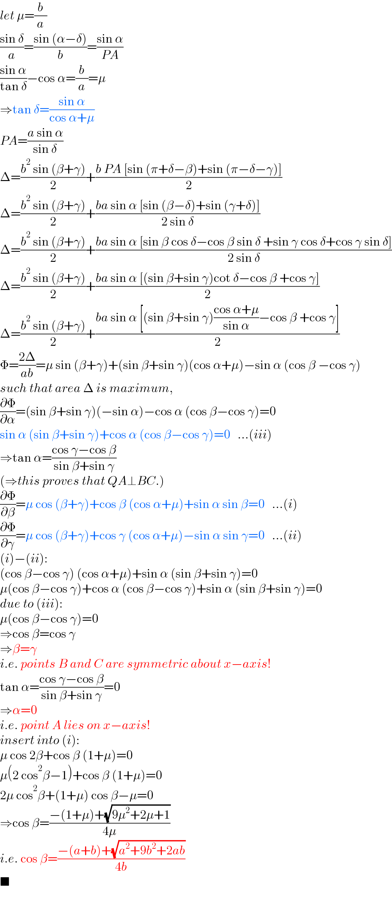 let μ=(b/a)  ((sin δ)/a)=((sin (α−δ))/b)=((sin α)/(PA))  ((sin α)/(tan δ))−cos α=(b/a)=μ  ⇒tan δ=((sin α)/(cos α+μ))  PA=((a sin α)/(sin δ))  Δ=((b^2  sin (β+γ))/2)+((b PA [sin (π+δ−β)+sin (π−δ−γ)])/2)  Δ=((b^2  sin (β+γ))/2)+((ba sin α [sin (β−δ)+sin (γ+δ)])/(2 sin δ))  Δ=((b^2  sin (β+γ))/2)+((ba sin α [sin β cos δ−cos β sin δ +sin γ cos δ+cos γ sin δ])/(2 sin δ))  Δ=((b^2  sin (β+γ))/2)+((ba sin α [(sin β+sin γ)cot δ−cos β +cos γ])/2)  Δ=((b^2  sin (β+γ))/2)+((ba sin α [(sin β+sin γ)((cos α+μ)/(sin α))−cos β +cos γ])/2)  Φ=((2Δ)/(ab))=μ sin (β+γ)+(sin β+sin γ)(cos α+μ)−sin α (cos β −cos γ)  such that area Δ is maximum,  (∂Φ/∂α)=(sin β+sin γ)(−sin α)−cos α (cos β−cos γ)=0  sin α (sin β+sin γ)+cos α (cos β−cos γ)=0   ...(iii)  ⇒tan α=((cos γ−cos β)/(sin β+sin γ))  (⇒this proves that QA⊥BC.)  (∂Φ/∂β)=μ cos (β+γ)+cos β (cos α+μ)+sin α sin β=0   ...(i)  (∂Φ/∂γ)=μ cos (β+γ)+cos γ (cos α+μ)−sin α sin γ=0   ...(ii)  (i)−(ii):  (cos β−cos γ) (cos α+μ)+sin α (sin β+sin γ)=0  μ(cos β−cos γ)+cos α (cos β−cos γ)+sin α (sin β+sin γ)=0  due to (iii):  μ(cos β−cos γ)=0  ⇒cos β=cos γ   ⇒β=γ   i.e. points B and C are symmetric about x−axis!  tan α=((cos γ−cos β)/(sin β+sin γ))=0  ⇒α=0  i.e. point A lies on x−axis!  insert into (i):  μ cos 2β+cos β (1+μ)=0  μ(2 cos^2 β−1)+cos β (1+μ)=0  2μ cos^2 β+(1+μ) cos β−μ=0  ⇒cos β=((−(1+μ)+(√(9μ^2 +2μ+1)))/(4μ))  i.e. cos β=((−(a+b)+(√(a^2 +9b^2 +2ab)))/(4b))  ■  