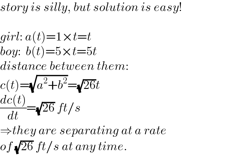 story is silly, but solution is easy!    girl: a(t)=1×t=t  boy:  b(t)=5×t=5t  distance between them:  c(t)=(√(a^2 +b^2 ))=(√(26))t  ((dc(t))/dt)=(√(26)) ft/s  ⇒they are separating at a rate  of (√(26)) ft/s at any time.  