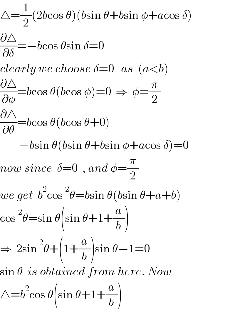 △=(1/2)(2bcos θ)(bsin θ+bsin φ+acos δ)  (∂△/∂δ)=−bcos θsin δ=0  clearly we choose δ=0   as  (a<b)  (∂△/∂φ)=bcos θ(bcos φ)=0  ⇒  φ=(π/2)  (∂△/∂θ)=bcos θ(bcos θ+0)          −bsin θ(bsin θ+bsin φ+acos δ)=0  now since  δ=0  , and φ=(π/2)  we get  b^2 cos^2 θ=bsin θ(bsin θ+a+b)  cos^2 θ=sin θ(sin θ+1+(a/b))  ⇒  2sin^2 θ+(1+(a/b))sin θ−1=0  sin θ  is obtained from here. Now  △=b^2 cos θ(sin θ+1+(a/b))  