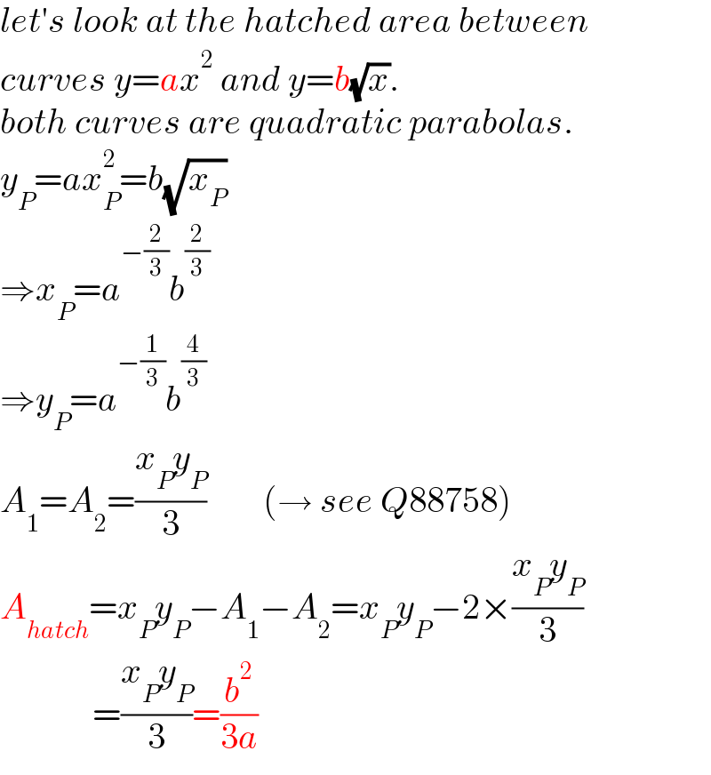 let′s look at the hatched area between  curves y=ax^2  and y=b(√x).  both curves are quadratic parabolas.  y_P =ax_P ^2 =b(√x_P )  ⇒x_P =a^(−(2/3)) b^(2/3)   ⇒y_P =a^(−(1/3)) b^(4/3)   A_1 =A_2 =((x_P y_P )/3)        (→ see Q88758)  A_(hatch) =x_P y_P −A_1 −A_2 =x_P y_P −2×((x_P y_P )/3)               =((x_P y_P )/3)=(b^2 /(3a))  