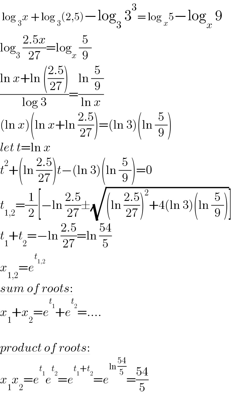  log _3 x + log _3 (2,5)−log_3  3^3 = log _x 5−log_x  9  log_3  ((2.5x)/(27))=log_x  (5/9)  ((ln x+ln (((2.5)/(27))))/(log 3))=((ln (5/9))/(ln x))  (ln x)(ln x+ln ((2.5)/(27)))=(ln 3)(ln (5/9))  let t=ln x  t^2 +(ln ((2.5)/(27)))t−(ln 3)(ln (5/9))=0  t_(1,2) =(1/2)[−ln ((2.5)/(27))±(√((ln ((2.5)/(27)))^2 +4(ln 3)(ln (5/9))))]  t_1 +t_2 =−ln ((2.5)/(27))=ln ((54)/5)  x_(1,2) =e^t_(1,2)    sum of roots:  x_1 +x_2 =e^t_1  +e^t_2  =....    product of roots:  x_1 x_2 =e^t_1  e^t_2  =e^(t_1 +t_2 ) =e^(ln ((54)/5)) =((54)/5)  