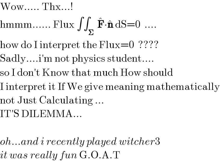 Wow..... Thx...!  hmmm...... Flux ∫∫_𝚺  F^� ∙n^�  dS=0  ....  how do I interpret the Flux=0  ????  Sadly....i′m not physics student....  so I don′t Know that much How should  I interpret it If We give meaning mathematically  not Just Calculating ...  IT′S DILEMMA...    oh...and i recently played witcher3  it was really fun G.O.A.T   
