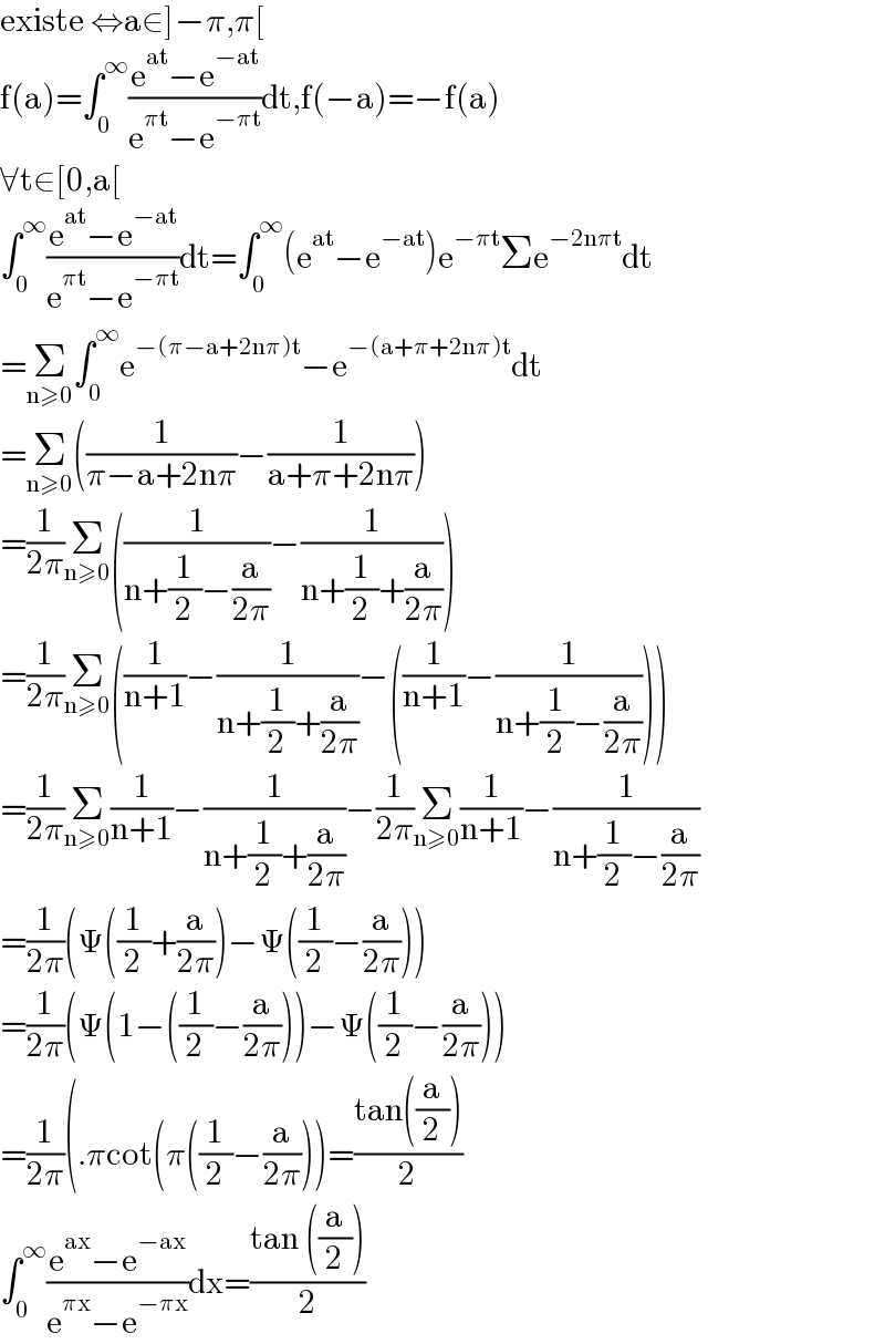 existe ⇔a∈]−π,π[  f(a)=∫_0 ^∞ ((e^(at) −e^(−at) )/(e^(πt) −e^(−πt) ))dt,f(−a)=−f(a)  ∀t∈[0,a[  ∫_0 ^∞ ((e^(at) −e^(−at) )/(e^(πt) −e^(−πt) ))dt=∫_0 ^∞ (e^(at) −e^(−at) )e^(−πt) Σe^(−2nπt) dt  =Σ_(n≥0) ∫_0 ^∞ e^(−(π−a+2nπ)t) −e^(−(a+π+2nπ)t) dt  =Σ_(n≥0) ((1/(π−a+2nπ))−(1/(a+π+2nπ)))  =(1/(2π))Σ_(n≥0) ((1/(n+(1/2)−(a/(2π))))−(1/(n+(1/2)+(a/(2π)))))  =(1/(2π))Σ_(n≥0) ((1/(n+1))−(1/(n+(1/2)+(a/(2π))))−((1/(n+1))−(1/(n+(1/2)−(a/(2π))))))  =(1/(2π))Σ_(n≥0) (1/(n+1))−(1/(n+(1/2)+(a/(2π))))−(1/(2π))Σ_(n≥0) (1/(n+1))−(1/(n+(1/2)−(a/(2π))))  =(1/(2π))(Ψ((1/2)+(a/(2π)))−Ψ((1/2)−(a/(2π))))  =(1/(2π))(Ψ(1−((1/2)−(a/(2π))))−Ψ((1/2)−(a/(2π))))  =(1/(2π))(.πcot(π((1/2)−(a/(2π))))=((tan((a/2)))/2)  ∫_0 ^∞ ((e^(ax) −e^(−ax) )/(e^(πx) −e^(−πx) ))dx=((tan ((a/2)))/2)  