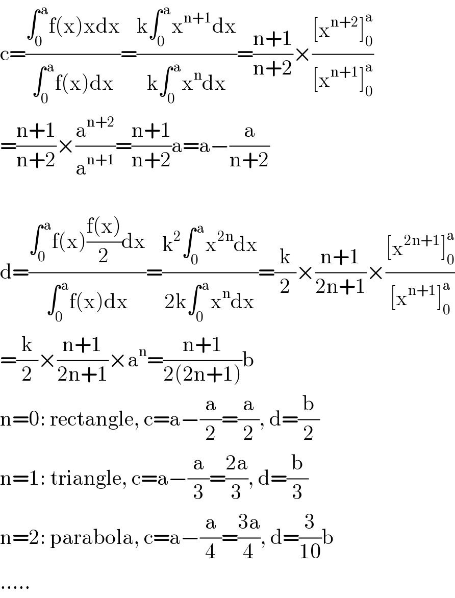 c=((∫_0 ^( a) f(x)xdx)/(∫_0 ^( a) f(x)dx))=((k∫_0 ^( a) x^(n+1) dx)/(k∫_0 ^( a) x^n dx))=((n+1)/(n+2))×(([x^(n+2) ]_0 ^a )/([x^(n+1) ]_0 ^a ))  =((n+1)/(n+2))×(a^(n+2) /a^(n+1) )=((n+1)/(n+2))a=a−(a/(n+2))    d=((∫_0 ^( a) f(x)((f(x))/2)dx)/(∫_0 ^( a) f(x)dx))=((k^2 ∫_0 ^( a) x^(2n) dx)/(2k∫_0 ^( a) x^n dx))=(k/2)×((n+1)/(2n+1))×(([x^(2n+1) ]_0 ^a )/([x^(n+1) ]_0 ^a ))  =(k/2)×((n+1)/(2n+1))×a^n =((n+1)/(2(2n+1)))b  n=0: rectangle, c=a−(a/2)=(a/2), d=(b/2)  n=1: triangle, c=a−(a/3)=((2a)/3), d=(b/3)  n=2: parabola, c=a−(a/4)=((3a)/4), d=(3/(10))b  .....  