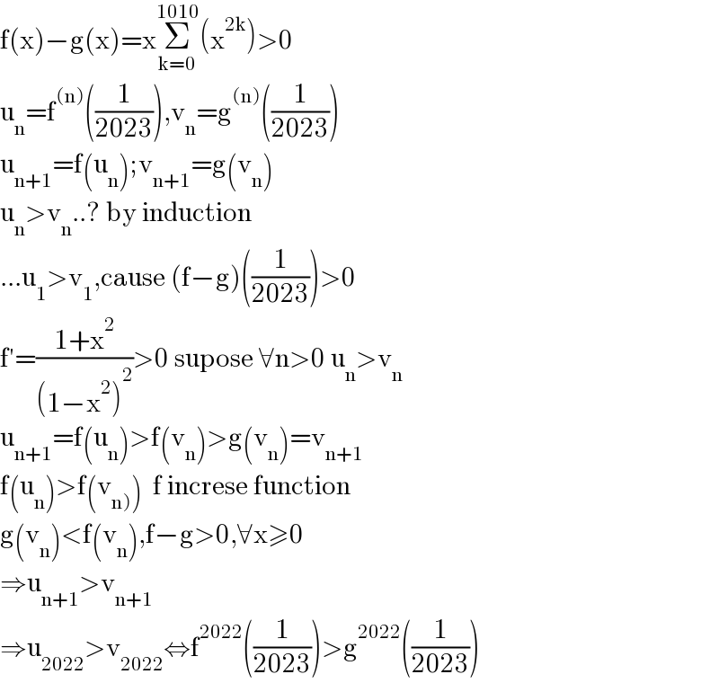 f(x)−g(x)=xΣ_(k=0) ^(1010) (x^(2k) )>0  u_n =f^((n)) ((1/(2023))),v_n =g^((n)) ((1/(2023)))  u_(n+1) =f(u_n );v_(n+1) =g(v_n )  u_n >v_n ..? by induction  ...u_1 >v_1 ,cause (f−g)((1/(2023)))>0  f′=((1+x^2 )/((1−x^2 )^2 ))>0 supose ∀n>0 u_n >v_n   u_(n+1) =f(u_n )>f(v_n )>g(v_n )=v_(n+1)   f(u_n )>f(v_(n)) )  f increse function  g(v_n )<f(v_n ),f−g>0,∀x≥0  ⇒u_(n+1) >v_(n+1)   ⇒u_(2022) >v_(2022) ⇔f^(2022) ((1/(2023)))>g^(2022) ((1/(2023)))  