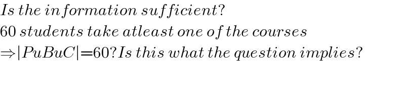 Is the information sufficient?  60 students take atleast one of the courses  ⇒∣PuBuC∣=60?Is this what the question implies?  