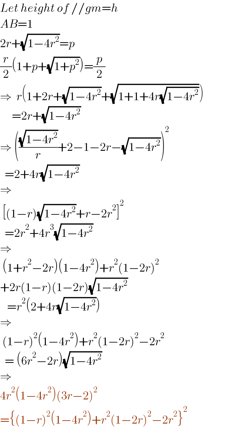 Let height of //gm=h  AB=1    2r+(√(1−4r^2 ))=p  (r/2)(1+p+(√(1+p^2 )))=(p/2)  ⇒  r(1+2r+(√(1−4r^2 ))+(√(1+1+4r(√(1−4r^2 )))))       =2r+(√(1−4r^2 ))  ⇒ (((√(1−4r^2 ))/r)+2−1−2r−(√(1−4r^2 )))^2     =2+4r(√(1−4r^2 ))  ⇒    [(1−r)(√(1−4r^2 ))+r−2r^2 ]^2     =2r^2 +4r^3 (√(1−4r^2 ))  ⇒   (1+r^2 −2r)(1−4r^2 )+r^2 (1−2r)^2   +2r(1−r)(1−2r)(√(1−4r^2 ))     =r^2 (2+4r(√(1−4r^2 )))  ⇒   (1−r)^2 (1−4r^2 )+r^2 (1−2r)^2 −2r^2     = (6r^2 −2r)(√(1−4r^2 ))  ⇒    4r^2 (1−4r^2 )(3r−2)^2   ={(1−r)^2 (1−4r^2 )+r^2 (1−2r)^2 −2r^2 }^2     