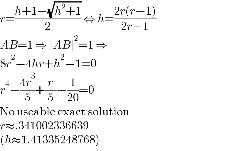 r=((h+1−(√(h^2 +1)))/2) ⇔ h=((2r(r−1))/(2r−1))  AB=1 ⇒ ∣AB∣^2 =1 ⇒  8r^2 −4hr+h^2 −1=0  r^4 −((4r^3 )/5)+(r/5)−(1/(20))=0  No useable exact solution  r≈.341002336639  (h≈1.41335248768)  