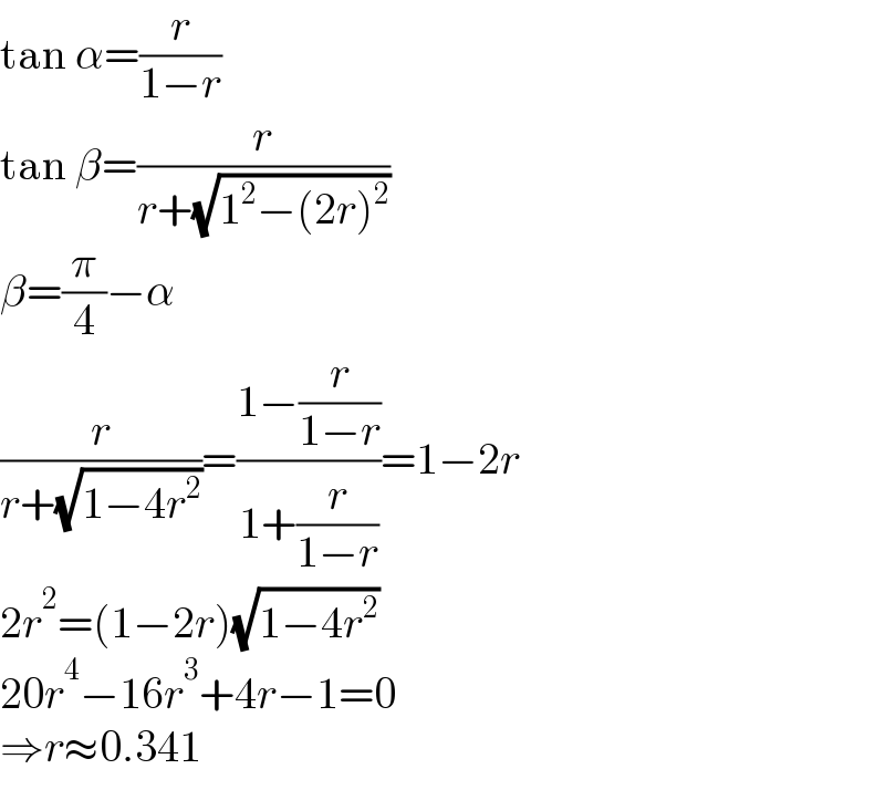 tan α=(r/(1−r))  tan β=(r/(r+(√(1^2 −(2r)^2 ))))  β=(π/4)−α  (r/(r+(√(1−4r^2 ))))=((1−(r/(1−r)))/(1+(r/(1−r))))=1−2r  2r^2 =(1−2r)(√(1−4r^2 ))  20r^4 −16r^3 +4r−1=0  ⇒r≈0.341  