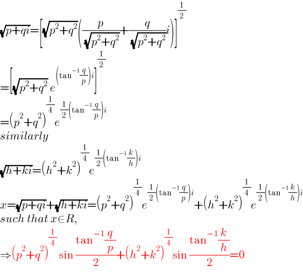 (√(p+qi))=[(√(p^2 +q^2 ))((p/( (√(p^2 +q^2 ))))+(q/( (√(p^2 +q^2 ))))i)]^(1/2)   =[(√(p^2 +q^2 )) e^((tan^(−1) (q/p))i) ]^(1/2)   =(p^2 +q^2 )^(1/4) e^((1/2)(tan^(−1) (q/p))i)   similarly  (√(h+ki))=(h^2 +k^2 )^(1/4) e^((1/2)(tan^(−1) (k/h))i)   x=(√(p+qi))+(√(h+ki))=(p^2 +q^2 )^(1/4) e^((1/2)(tan^(−1) (q/p))i) +(h^2 +k^2 )^(1/4) e^((1/2)(tan^(−1) (k/h))i)   such that x∈R,  ⇒(p^2 +q^2 )^(1/4)  sin ((tan^(−1) (q/p))/2)+(h^2 +k^2 )^(1/4) sin ((tan^(−1) (k/h))/2)=0  