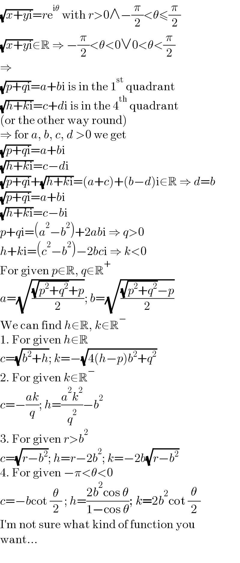 (√(x+yi))=re^(iθ)  with r>0∧−(π/2)<θ≤(π/2)  (√(x+yi))∉R ⇒ −(π/2)<θ<0∨0<θ<(π/2)  ⇒  (√(p+qi))=a+bi is in the 1^(st)  quadrant  (√(h+ki))=c+di is in the 4^(th)  quadrant  (or the other way round)  ⇒ for a, b, c, d >0 we get  (√(p+qi))=a+bi  (√(h+ki))=c−di  (√(p+qi))+(√(h+ki))=(a+c)+(b−d)i∈R ⇒ d=b  (√(p+qi))=a+bi  (√(h+ki))=c−bi  p+qi=(a^2 −b^2 )+2abi ⇒ q>0  h+ki=(c^2 −b^2 )−2bci ⇒ k<0  For given p∈R, q∈R^+   a=(√(((√(p^2 +q^2 ))+p)/2)); b=(√(((√(p^2 +q^2 ))−p)/2))  We can find h∈R, k∈R^−   1. For given h∈R  c=(√(b^2 +h)); k=−(√(4(h−p)b^2 +q^2 ))  2. For given k∈R^−   c=−((ak)/q); h=((a^2 k^2 )/q^2 )−b^2   3. For given r>b^2   c=(√(r−b^2 )); h=r−2b^2 ; k=−2b(√(r−b^2 ))  4. For given −π<θ<0  c=−bcot (θ/2) ; h=((2b^2 cos θ)/(1−cos θ)); k=2b^2 cot (θ/2)  I′m not sure what kind of function you  want...  