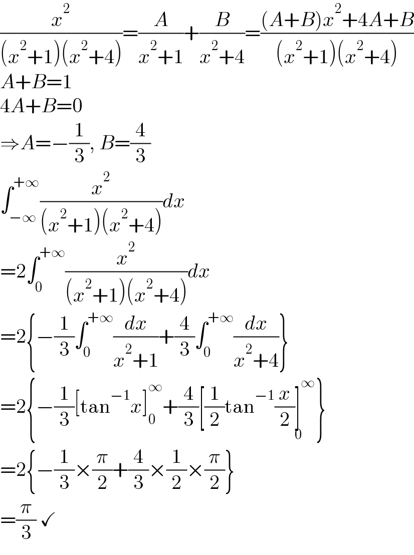 (x^2 /((x^2 +1)(x^2 +4)))=(A/(x^2 +1))+(B/(x^2 +4))=(((A+B)x^2 +4A+B)/((x^2 +1)(x^2 +4)))  A+B=1  4A+B=0  ⇒A=−(1/3), B=(4/3)  ∫_(−∞) ^(+∞) (x^2 /((x^2 +1)(x^2 +4)))dx  =2∫_0 ^(+∞) (x^2 /((x^2 +1)(x^2 +4)))dx  =2{−(1/3)∫_0 ^(+∞) (dx/(x^2 +1))+(4/3)∫_0 ^(+∞) (dx/(x^2 +4))}  =2{−(1/3)[tan^(−1) x]_0 ^∞ +(4/3)[(1/2)tan^(−1) (x/2)]^∞ _0 }  =2{−(1/3)×(π/2)+(4/3)×(1/2)×(π/2)}  =(π/3) ✓  