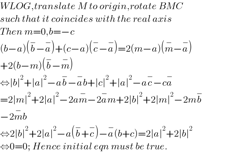 WLOG,translate M to origin,rotate BMC  such that it coincides with the real axis  Then m=0,b=−c  (b−a)(b^− −a^− )+(c−a)(c^− −a^− )=2(m−a)(m^− −a^− )  +2(b−m)(b^− −m^− )  ⇔∣b∣^2 +∣a∣^2 −ab^− −a^− b+∣c∣^2 +∣a∣^2 −ac^− −ca^−   =2∣m∣^2 +2∣a∣^2 −2am^− −2a^− m+2∣b∣^2 +2∣m∣^2 −2mb^−   −2m^− b  ⇔2∣b∣^2 +2∣a∣^2 −a(b^− +c^− )−a^− (b+c)=2∣a∣^2 +2∣b∣^2   ⇔0=0; Hence initial eqn must be true.  