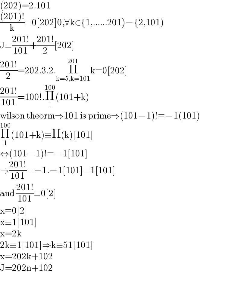 (202)=2.101  (((201)!)/k)≡0[202]0,∀k∈{1,......201)−{2,101)  J≡((201!)/(101))+((201!)/2)[202]  ((201!)/2)=202.3.2.Π_(k=5,k≠101) ^(201) k≡0[202]  ((201!)/(101))=100!.Π_1 ^(100) (101+k)  wilson theorm⇒101 is prime⇒(101−1)!≡−1(101)  Π_1 ^(100) (101+k)≡Π(k)[101]  ⇔(101−1)!≡−1[101]  ⇒((201!)/(101))≡−1.−1[101]≡1[101]  and ((201!)/(101))≡0[2]  x≡0[2]  x≡1[101]  x=2k  2k≡1[101]⇒k≡51[101]  x=202k+102  J=202n+102        