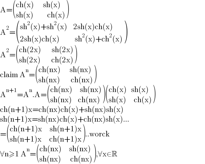 A= (((ch(x)      sh(x))),((sh(x)         ch(x))) )  A^2 = (((sh^2 (x)+sh^2 (x)    2sh(x)ch(x))),((2sh(x)ch(x)          sh^2 (x)+ch^2 (x))) )  A^2 = (((ch(2x)       sh(2x))),((sh(2x)       ch(2x))) )  claim A^n = (((ch(nx)      sh(nx))),((sh(nx)       ch(nx))) )  A^(n+1) =A^n .A= (((ch(nx)     sh(nx))),((sh(nx)    ch(nx))) ) (((ch(x)   sh(x))),((sh(x)     ch(x))) )  ch(n+1)x=ch(nx)ch(x)+sh(nx)sh(x)  sh(n+1)x=sh(nx)ch(x)+ch(nx)sh(x)...  = (((ch(n+1)x     sh(n+1)x)),((sh(n+1)x     ch(n+1)x)) )..worck  ∀n≥1 A^n = (((ch(nx)     sh(nx))),((sh(nx)      ch(nx))) ),∀x∈R  