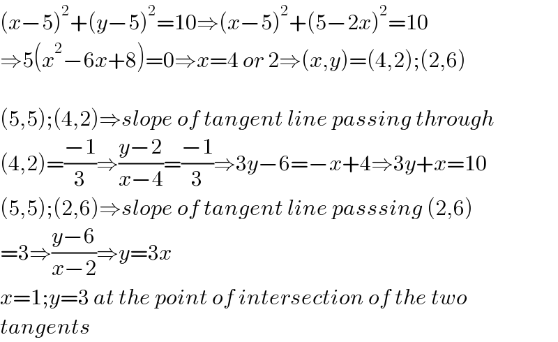 (x−5)^2 +(y−5)^2 =10⇒(x−5)^2 +(5−2x)^2 =10  ⇒5(x^2 −6x+8)=0⇒x=4 or 2⇒(x,y)=(4,2);(2,6)    (5,5);(4,2)⇒slope of tangent line passing through  (4,2)=((−1)/3)⇒((y−2)/(x−4))=((−1)/3)⇒3y−6=−x+4⇒3y+x=10  (5,5);(2,6)⇒slope of tangent line passsing (2,6)  =3⇒((y−6)/(x−2))⇒y=3x  x=1;y=3 at the point of intersection of the two  tangents  