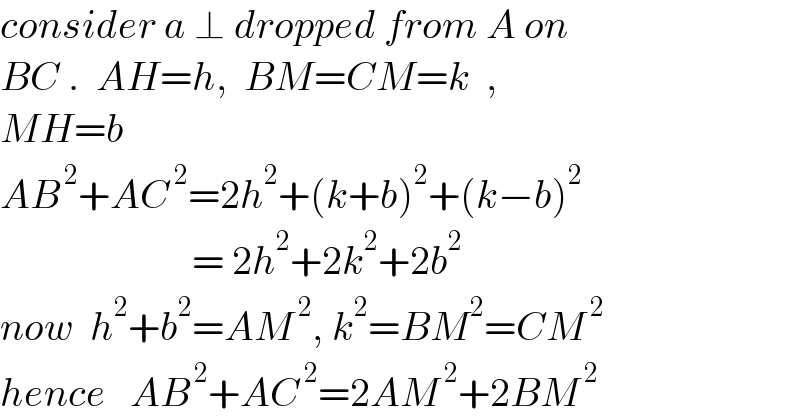 consider a ⊥ dropped from A on  BC .  AH=h,  BM=CM=k  ,   MH=b  AB^( 2) +AC^( 2) =2h^2 +(k+b)^2 +(k−b)^2                           = 2h^2 +2k^2 +2b^2   now  h^2 +b^2 =AM^( 2) , k^2 =BM^2 =CM^( 2)   hence   AB^( 2) +AC^( 2) =2AM^( 2) +2BM^( 2)   