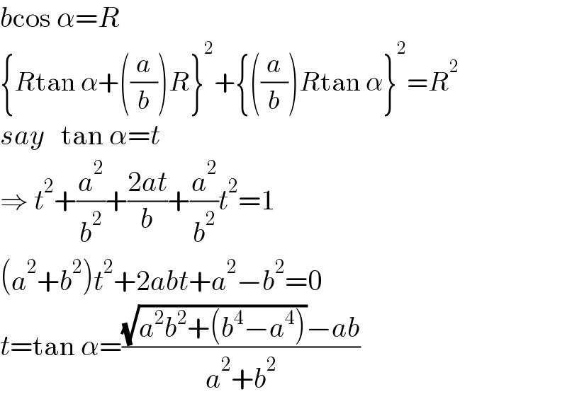 bcos α=R  {Rtan α+((a/b))R}^2 +{((a/b))Rtan α}^2 =R^2   say   tan α=t  ⇒ t^2 +(a^2 /b^2 )+((2at)/b)+(a^2 /b^2 )t^2 =1  (a^2 +b^2 )t^2 +2abt+a^2 −b^2 =0  t=tan α=(((√(a^2 b^2 +(b^4 −a^4 )))−ab)/(a^2 +b^2 ))  