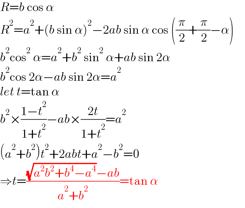 R=b cos α  R^2 =a^2 +(b sin α)^2 −2ab sin α cos ((π/2)+(π/2)−α)  b^2 cos^2  α=a^2 +b^2  sin^2  α+ab sin 2α  b^2 cos 2α−ab sin 2α=a^2   let t=tan α  b^2 ×((1−t^2 )/(1+t^2 ))−ab×((2t)/(1+t^2 ))=a^2   (a^2 +b^2 )t^2 +2abt+a^2 −b^2 =0  ⇒t=(((√(a^2 b^2 +b^4 −a^4 ))−ab)/(a^2 +b^2 ))=tan α  