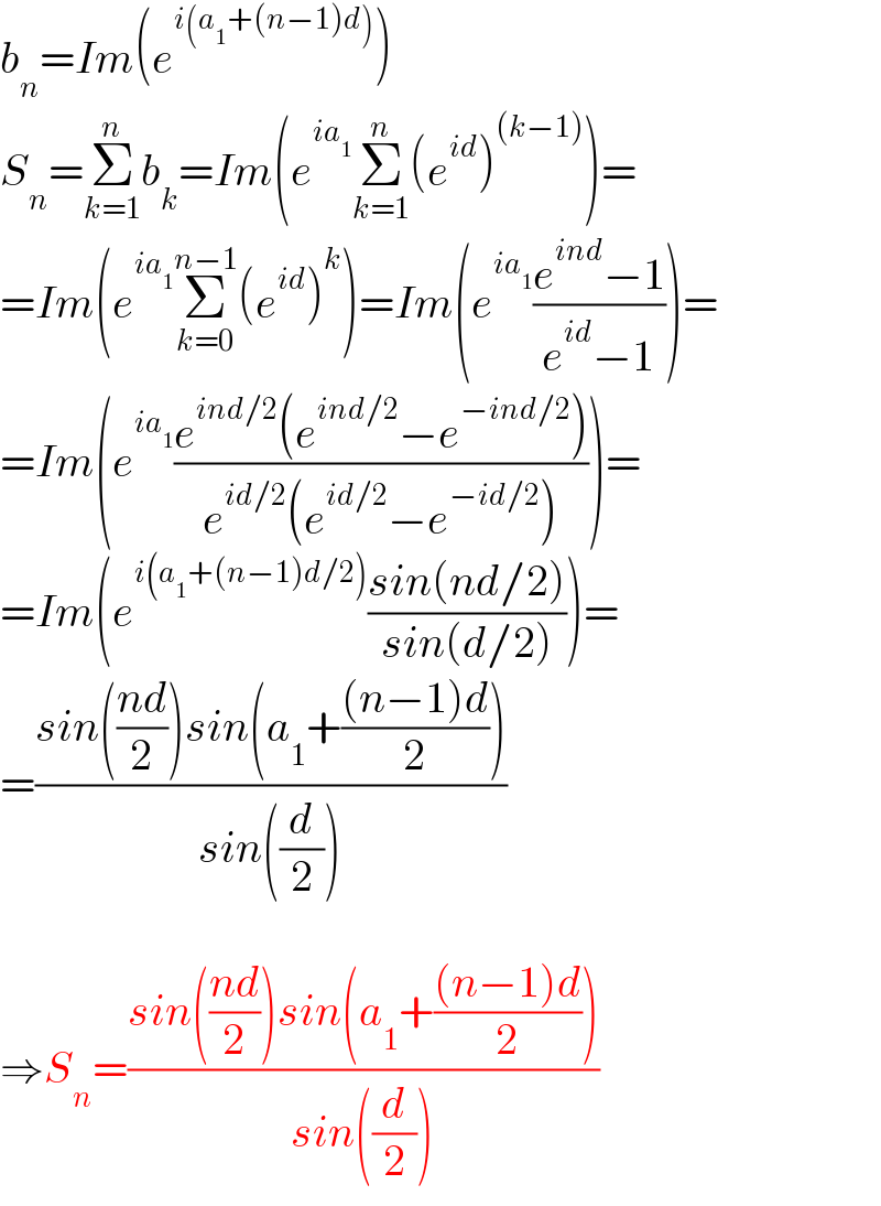 b_n =Im(e^(i(a_1 +(n−1)d)) )  S_n =Σ_(k=1) ^n b_k =Im(e^(ia_1 ) Σ_(k=1) ^n (e^(id) )^((k−1)) )=  =Im(e^(ia_1 ) Σ_(k=0) ^(n−1) (e^(id) )^k )=Im(e^(ia_1 ) ((e^(ind) −1)/(e^(id) −1)))=  =Im(e^(ia_1 ) ((e^(ind/2) (e^(ind/2) −e^(−ind/2) ))/(e^(id/2) (e^(id/2) −e^(−id/2) ))))=  =Im(e^(i(a_1 +(n−1)d/2)) ((sin(nd/2))/(sin(d/2))))=  =((sin(((nd)/2))sin(a_1 +(((n−1)d)/2)))/(sin((d/2))))    ⇒S_n =((sin(((nd)/2))sin(a_1 +(((n−1)d)/2)))/(sin((d/2))))  