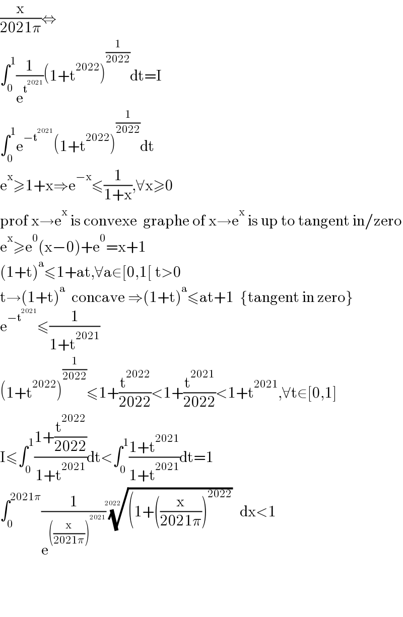 (x/(2021π))⇔  ∫_0 ^1 (1/e^t^(2021)  )(1+t^(2022) )^(1/(2022)) dt=I  ∫_0 ^1 e^(−t^(2021) ) (1+t^(2022) )^(1/(2022)) dt  e^x ≥1+x⇒e^(−x) ≤(1/(1+x)),∀x≥0  prof x→e^x  is convexe  graphe of x→e^x  is up to tangent in/zero  e^x ≥e^0 (x−0)+e^0 =x+1  (1+t)^a ≤1+at,∀a∈[0,1[ t>0  t→(1+t)^a   concave ⇒(1+t)^a ≤at+1  {tangent in zero}  e^(−t^(2021) ) ≤(1/(1+t^(2021) ))  (1+t^(2022) )^(1/(2022)) ≤1+(t^(2022) /(2022))<1+(t^(2021) /(2022))<1+t^(2021) ,∀t∈[0,1]  I≤∫_0 ^1 ((1+(t^(2022) /(2022)))/(1+t^(2021) ))dt<∫_0 ^1 ((1+t^(2021) )/(1+t^(2021) ))dt=1  ∫_0 ^(2021π) (1/e^(((x/(2021π)))^(2021) ) )(((1+((x/(2021π)))^(2022) ))^(1/(2022)) dx<1         