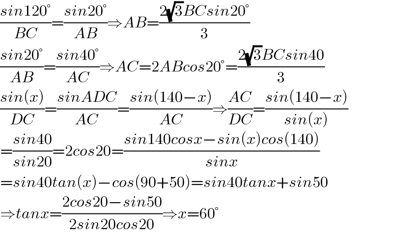 ((sin120°)/(BC))=((sin20°)/(AB))⇒AB=((2(√3)BCsin20°)/3)  ((sin20°)/(AB))=((sin40°)/(AC))⇒AC=2ABcos20°=((2(√3)BCsin40)/3)  ((sin(x))/(DC))=((sinADC)/(AC))=((sin(140−x))/(AC))⇒((AC)/(DC))=((sin(140−x))/(sin(x)))  =((sin40)/(sin20))=2cos20=((sin140cosx−sin(x)cos(140))/(sinx))  =sin40tan(x)−cos(90+50)=sin40tanx+sin50  ⇒tanx=((2cos20−sin50)/(2sin20cos20))⇒x=60°  