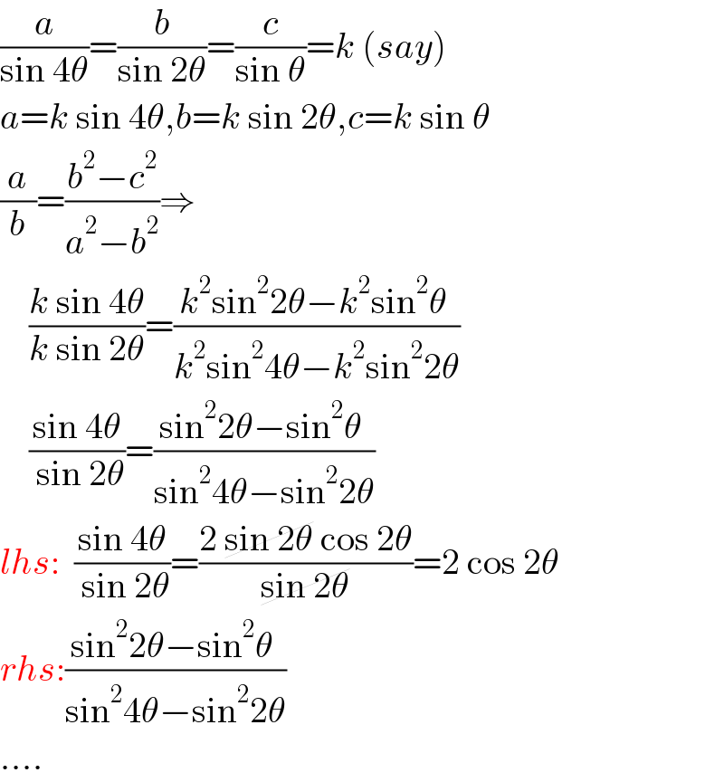 (a/(sin 4θ))=(b/(sin 2θ))=(c/(sin θ))=k (say)  a=k sin 4θ,b=k sin 2θ,c=k sin θ  (a/b)=((b^2 −c^2 )/(a^2 −b^2 ))⇒      ((k sin 4θ)/(k sin 2θ))=((k^2 sin^2 2θ−k^2 sin^2 θ )/(k^2 sin^2 4θ−k^2 sin^2 2θ))      ((sin 4θ)/( sin 2θ))=((sin^2 2θ−sin^2 θ )/(sin^2 4θ−sin^2 2θ))  lhs:  ((sin 4θ)/( sin 2θ))=((2 sin 2θ cos 2θ)/(sin 2θ))=2 cos 2θ  rhs:((sin^2 2θ−sin^2 θ )/(sin^2 4θ−sin^2 2θ))  ....  