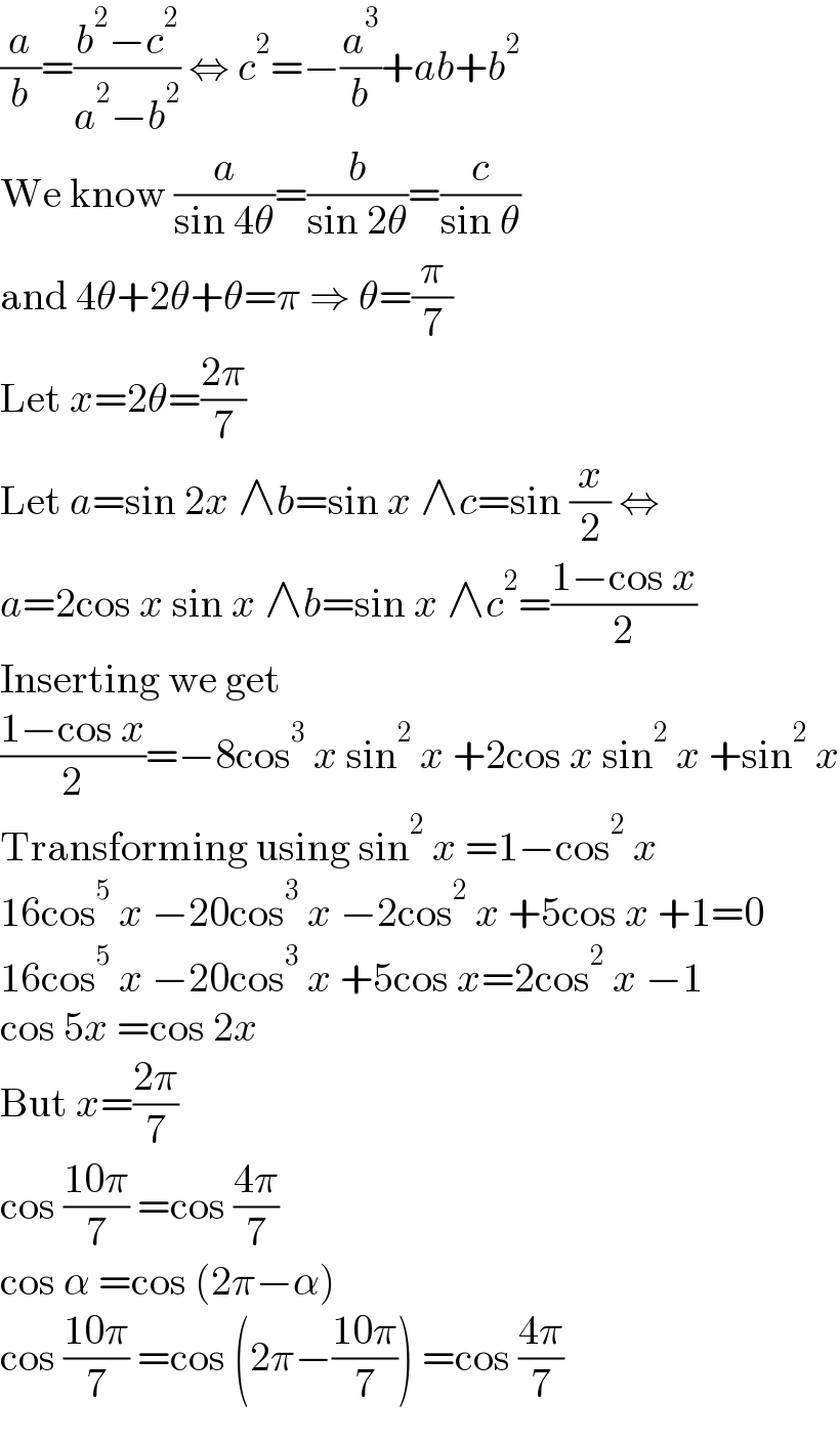 (a/b)=((b^2 −c^2 )/(a^2 −b^2 )) ⇔ c^2 =−(a^3 /b)+ab+b^2   We know (a/(sin 4θ))=(b/(sin 2θ))=(c/(sin θ))  and 4θ+2θ+θ=π ⇒ θ=(π/7)  Let x=2θ=((2π)/7)  Let a=sin 2x ∧b=sin x ∧c=sin (x/2) ⇔  a=2cos x sin x ∧b=sin x ∧c^2 =((1−cos x)/2)  Inserting we get  ((1−cos x)/2)=−8cos^3  x sin^2  x +2cos x sin^2  x +sin^2  x  Transforming using sin^2  x =1−cos^2  x  16cos^5  x −20cos^3  x −2cos^2  x +5cos x +1=0  16cos^5  x −20cos^3  x +5cos x=2cos^2  x −1  cos 5x =cos 2x  But x=((2π)/7)  cos ((10π)/7) =cos ((4π)/7)  cos α =cos (2π−α)  cos ((10π)/7) =cos (2π−((10π)/7)) =cos ((4π)/7)  