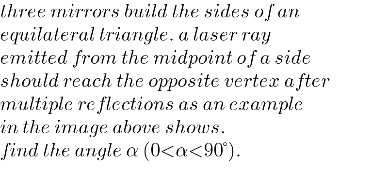 three mirrors build the sides of an  equilateral triangle. a laser ray  emitted from the midpoint of a side  should reach the opposite vertex after  multiple reflections as an example   in the image above shows.  find the angle α (0<α<90°).  