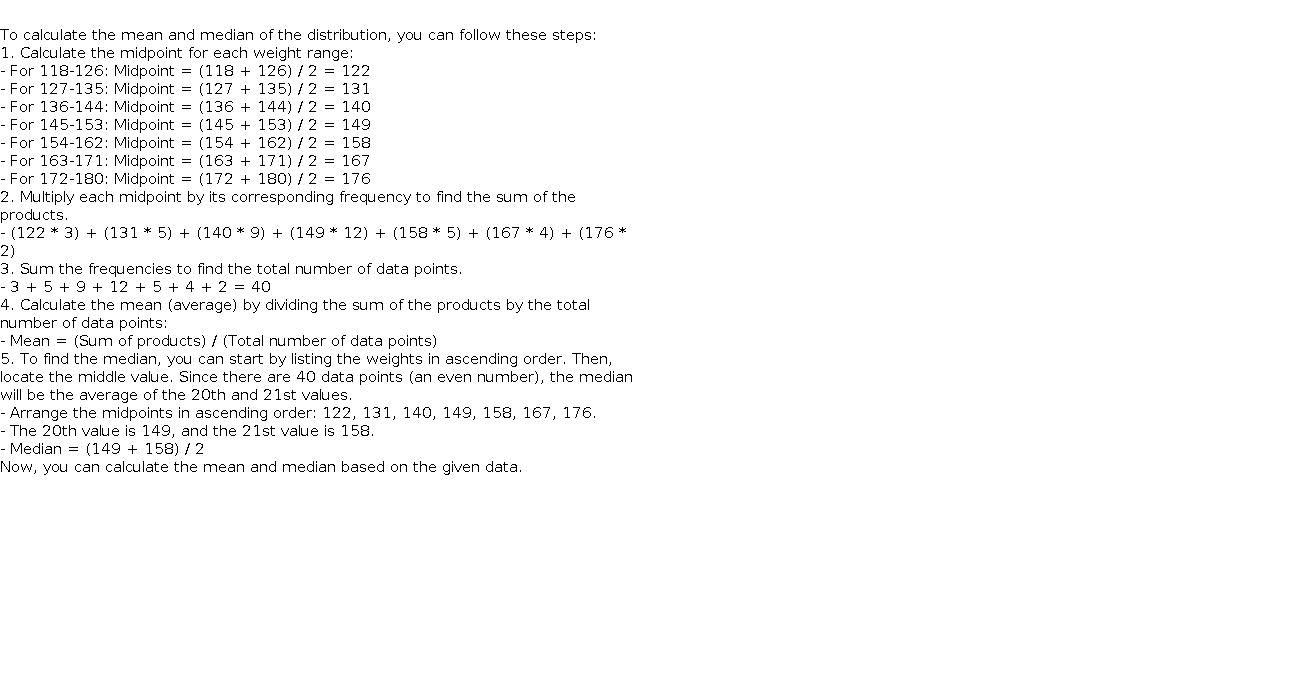   To calculate the mean and median of the distribution, you can follow these steps:    1. Calculate the midpoint for each weight range:       - For 118-126: Midpoint = (118 + 126) / 2 = 122     - For 127-135: Midpoint = (127 + 135) / 2 = 131     - For 136-144: Midpoint = (136 + 144) / 2 = 140     - For 145-153: Midpoint = (145 + 153) / 2 = 149     - For 154-162: Midpoint = (154 + 162) / 2 = 158     - For 163-171: Midpoint = (163 + 171) / 2 = 167     - For 172-180: Midpoint = (172 + 180) / 2 = 176    2. Multiply each midpoint by its corresponding frequency to find the sum of the products.       - (122 * 3) + (131 * 5) + (140 * 9) + (149 * 12) + (158 * 5) + (167 * 4) + (176 * 2)    3. Sum the frequencies to find the total number of data points.       - 3 + 5 + 9 + 12 + 5 + 4 + 2 = 40    4. Calculate the mean (average) by dividing the sum of the products by the total number of data points:       - Mean = (Sum of products) / (Total number of data points)    5. To find the median, you can start by listing the weights in ascending order. Then, locate the middle value. Since there are 40 data points (an even number), the median will be the average of the 20th and 21st values.       - Arrange the midpoints in ascending order: 122, 131, 140, 149, 158, 167, 176.     - The 20th value is 149, and the 21st value is 158.     - Median = (149 + 158) / 2    Now, you can calculate the mean and median based on the given data.  